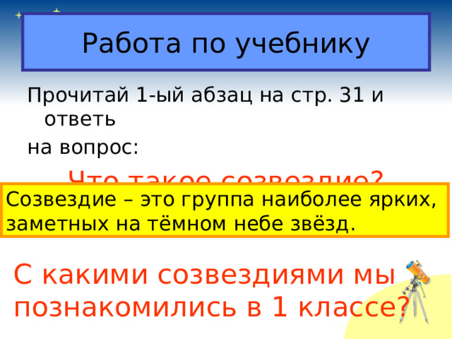 Работа по учебнику Прочитай 1-ый абзац на стр. 31 и ответь на вопрос: Что такое созвездие? Созвездие – это группа наиболее ярких, заметных на тёмном небе звёзд. С какими созвездиями мы познакомились в 1 классе? 