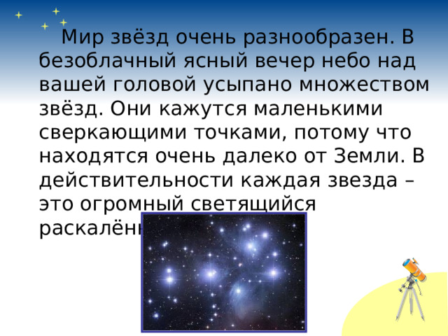   Мир звёзд очень разнообразен. В безоблачный ясный вечер небо над вашей головой усыпано множеством звёзд. Они кажутся маленькими сверкающими точками, потому что находятся очень далеко от Земли. В действительности каждая звезда – это огромный светящийся раскалённый шар. 