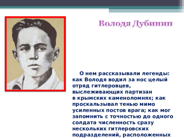  О нем рассказывали легенды: как Володя водил за нос целый отряд гитлеровцев, выслеживающих партизан в крымских каменоломнях; как проскальзывал тенью мимо усиленных постов врага; как мог запомнить с точностью до одного солдата численность сразу нескольких гитлеровских подразделений, расположенных в разных местах…  