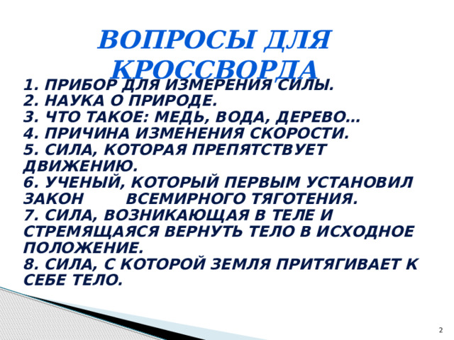 Вопросы для кроссворда 1. Прибор для измерения силы. 2. Наука о природе. 3. Что такое: медь, вода, дерево… 4. Причина изменения скорости. 5. Сила, которая препятствует движению. 6. Ученый, который первым установил закон всемирного тяготения. 7. Сила, возникающая в теле и стремящаяся вернуть тело в исходное положение. 8. Сила, с которой Земля притягивает к себе тело.  