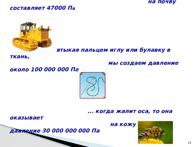 ... давление гусеничного трактора массой 6,7 тонны  на почву составляет 47000 П а   ... втыкая пальцем иглу или булавку в ткань,  мы создаем давление около 100 000 000 Па  ... когда жалит оса, то она оказывает  на кожу человека давление 30 000 000 000 Па  