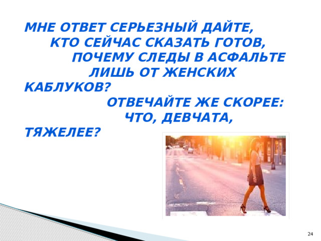 Мне ответ серьезный дайте,  Кто сейчас сказать готов,  Почему следы в асфальте  Лишь от женских каблуков?  Отвечайте же скорее:  Что, девчата, тяжелее?  