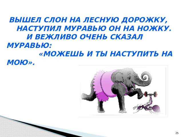  Вышел слон на лесную дорожку,  Наступил муравью он на ножку.  И вежливо очень сказал муравью:  «Можешь и ты наступить на мою».  