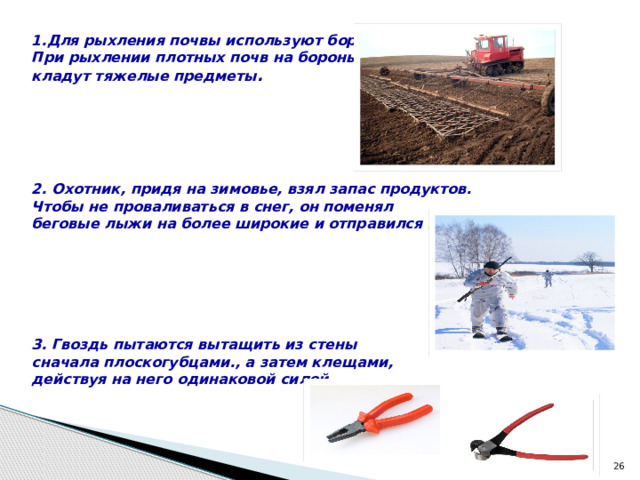 1.Для рыхления почвы используют бороны. При рыхлении плотных почв на бороны кладут тяжелые предметы .      2. Охотник, придя на зимовье, взял запас продуктов. Чтобы не проваливаться в снег, он поменял беговые лыжи на более широкие и отправился в тайгу.       3. Гвоздь пытаются вытащить из стены сначала плоскогубцами., а затем клещами, действуя на него одинаковой силой.     