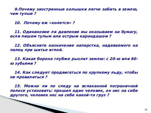 Почему заостренные колышки легче забить в землю, чем тупые ?   Почему еж «колется» ?  11. Одинаковое ли давление мы оказываем на бумагу, если пишем тупым или острым карандашом ?  12. Объясните назначение наперстка, надеваемого на палец при шитье иглой.  13. Какая борона глубже рыхлит землю: с 20-ю или 60-ю зубьями ?  14. Как следует продвигаться по хрупкому льду, чтобы не провалиться ?  15. Можно ли по следу на вспаханной пограничной полосе установить: прошел один человек, он нес на себе другого, человек нес на себе какой-то груз ?  