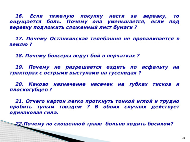 16. Если тяжелую покупку нести за веревку, то ощущается боль. Почему она уменьшается, если под веревку подложить сложенный лист бумаги ?  17. Почему Останкинская телебашня не проваливается в землю ?  18. Почему боксеры ведут бой в перчатках ?  19. Почему не разрешается ездить по асфальту на тракторах с острыми выступами на гусеницах ?  20. Каково назначение насечек на губках тисков и плоскогубцев ?  21. Отчего картон легко проткнуть тонкой иглой и трудно пробить тупым гвоздем ? В обоих случаях действует одинаковая сила.  22.Почему по скошенной траве больно ходить босиком?  
