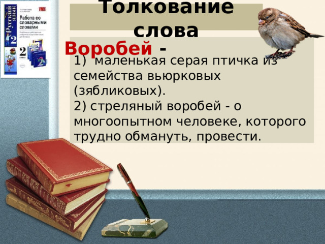 Толкование слова Воробей - 1)   маленькая серая птичка из семейства вьюрковых (зябликовых).   2) стреляный воробей - о многоопытном человеке, которого трудно обмануть, провести. 