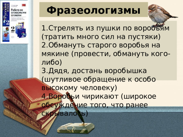 Фразеологизмы 1.Стрелять из пушки по воробьям (тратить много сил на пустяки) 2.Обмануть старого воробья на мякине (провести, обмануть кого-либо) 3.Дядя, достань воробышка (шутливое обращение к особо высокому человеку) 4.Воробьи чирикают (широкое обсуждение того, что ранее скрывалось)    
