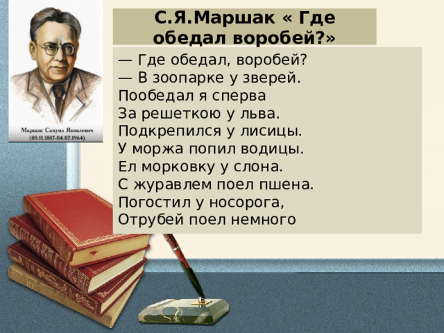 С.Я.Маршак « Где обедал воробей?» — Где обедал, воробей?  — В зоопарке у зверей. Пообедал я сперва  За решеткою у льва.  Подкрепился у лисицы.  У моржа попил водицы. Ел морковку у слона.  С журавлем поел пшена.  Погостил у нoсорога,  Отрубей поел немного 