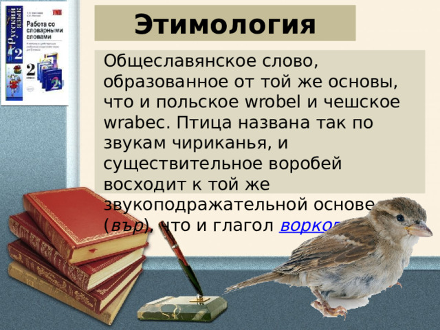 Этимология Общеславянское слово, образованное от той же основы, что и польское wrobel и чешское wrabec. Птица названа так по звукам чириканья, и существительное воробей восходит к той же звукоподражательной основе ( вър ), что и глагол  ворковать .   