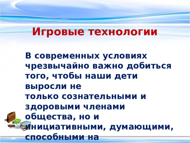 Игровые технологии В современных условиях  чрезвычайно важно добиться того, чтобы наши дети выросли не только сознательными и здоровыми членами общества, но и инициативными, думающими, способными на творческий подход к делу.  