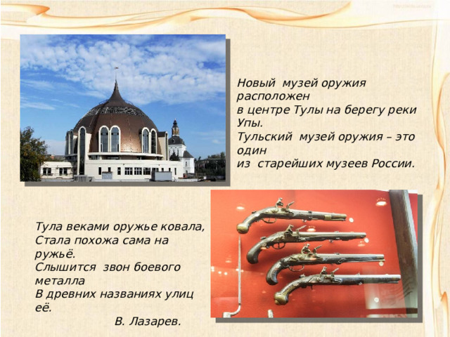 Новый музей оружия расположен в центре Тулы на берегу реки Упы. Тульский музей оружия – это один из старейших музеев России. Тула веками оружье ковала, Стала похожа сама на ружьё. Слышится звон боевого металла В древних названиях улиц её.  В. Лазарев. 