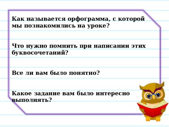 Как называется орфограмма, с которой мы познакомились на уроке?   Что нужно помнить при написании этих буквосочетаний?   Все ли вам было понятно?   Какое задание вам было интересно выполнять? 