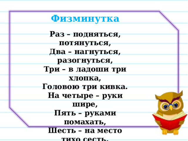 Физминутка  Раз – подняться, потянуться, Два – нагнуться, разогнуться, Три – в ладоши три хлопка, Головою три кивка. На четыре – руки шире, Пять – руками помахать, Шесть – на место тихо сесть . 