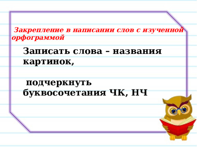  Закрепление в написании слов с изученной орфограммой Записать слова – названия картинок,   подчеркнуть буквосочетания ЧК, НЧ 