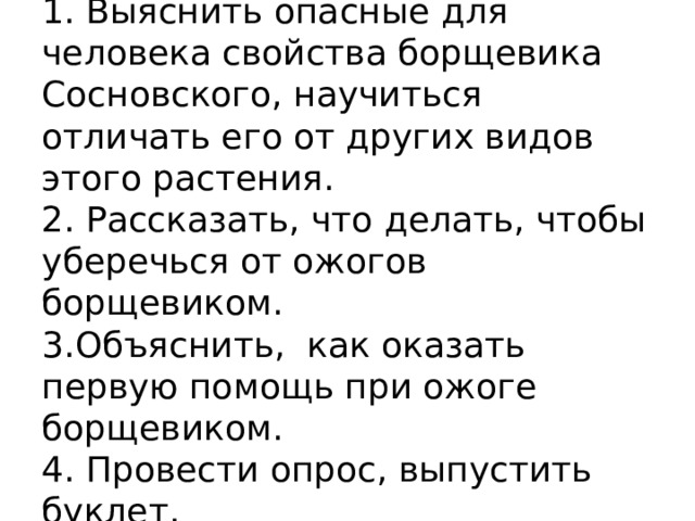 Задачи проекта:  1. Выяснить опасные для человека свойства борщевика Сосновского, научиться отличать его от других видов этого растения.  2. Рассказать, что делать, чтобы уберечься от ожогов борщевиком.  3.Объяснить, как оказать первую помощь при ожоге борщевиком.  4. Провести опрос, выпустить буклет.   