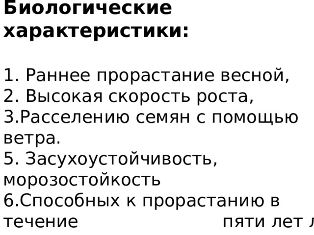 Биологические характеристики:   1. Раннее прорастание весной,  2. Высокая скорость роста,  3.Расселению семян с помощью ветра.  5. Засухоустойчивость, морозостойкость  6.Способных к прорастанию в течение пяти лет лет. 