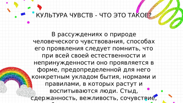 КУЛЬТУРА ЧУВСТВ - ЧТО ЭТО ТАКОЕ? В рассуждениях о природе человеческого чувствования , способах его проявления следует помнить, что при всей своей естественности и непринужденности оно проявляется в форме, предопределенной для него конкретным укладом бытия, нормами и правилами, в которых растут и воспитываются люди. Стыд, сдержанность, вежливость, сочувствие, вообще воспитанность — явления социальные. 