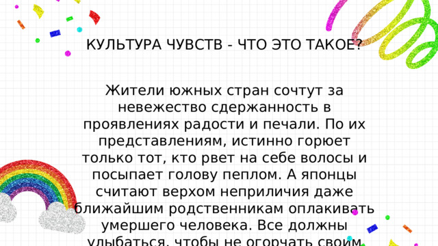 КУЛЬТУРА ЧУВСТВ - ЧТО ЭТО ТАКОЕ? Жители южных стран сочтут за невежество сдержанность в проявлениях радости и печали. По их представлениям, истинно горюет только тот, кто рвет на себе волосы и посыпает голову пеплом. А японцы считают верхом неприличия даже ближайшим родственникам оплакивать умершего человека. Все должны улыбаться, чтобы не огорчать своим горем других людей. 