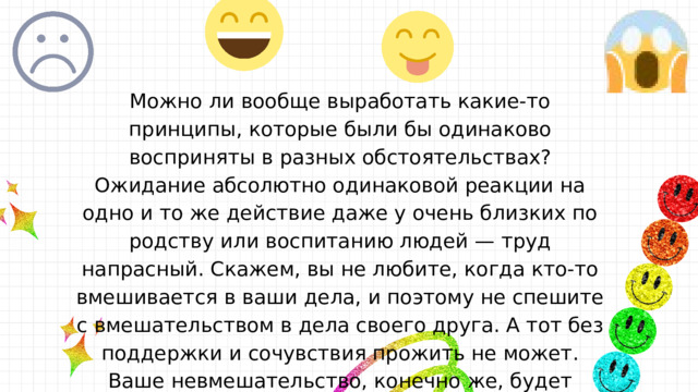 Можно ли вообще выработать какие-то принципы, которые были бы одинаково восприняты в разных обстоятельствах? Ожидание абсолютно одинаковой реакции на одно и то же действие даже у очень близких по родству или воспитанию людей — труд напрасный. Скажем, вы не любите, когда кто-то вмешивается в ваши дела, и поэтому не спешите с вмешательством в дела своего друга. А тот без поддержки и сочувствия прожить не может. Ваше невмешательство, конечно же, будет расценено с его стороны как равнодушие, гордыня, даже эгоизм. Выходит, мы имеем дело с явлением противоречивым. 