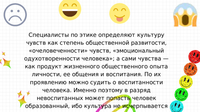 Специалисты по этике определяют культуру чувств как степень общественной развитости, «очеловеченности» чувств, «эмоциональный одухотворенности человека»; а сами чувства — как продукт жизненного общественного опыта личности, ее общения и воспитания. По их проявлению можно судить о воспитанности человека. Именно поэтому в разряд невоспитанных может попасть человек образованный, ибо культура не исчерпывается просвещенностью, она охватывает весь целостный духовно-нравственный мир людей. 