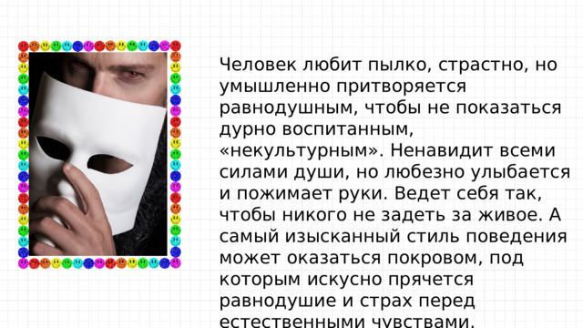 Человек любит пылко, страстно, но умышленно притворяется равнодушным, чтобы не показаться дурно воспитанным, «некультурным». Ненавидит всеми силами души, но любезно улыбается и пожимает руки. Ведет себя так, чтобы никого не задеть за живое. А самый изысканный стиль поведения может оказаться покровом, под которым искусно прячется равнодушие и страх перед естественными чувствами. 