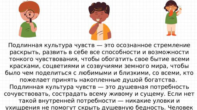 Подлинная культура чувств — это осознанное стремление раскрыть, развить в себе все способности и возможности тонкого чувствования, чтобы обогатить свое бытие всеми красками, соцветиями и созвучиями земного мира, чтобы было чем поделиться с любимыми и близкими, со всеми, кто пожелает принять накопленные душой богатства. Подлинная культура чувств — это душевная потребность сочувствовать, сострадать всему живому и сущему. Если нет такой внутренней потребности — никакие уловки и ухищрения не помогут скрыть душевную бедность. Человек будет выглядеть рыцарем на час, чьи «приличия», как чужие наряды, спадают при первом серьезном столкновении с жизнью. Как практически в ежедневном, ежечасном общении проявляется культура чувств? 