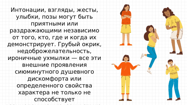 Интонации, взгляды, жесты, улыбки, позы могут быть приятными или раздражающими независимо от того, кто, где и когда их демонстрирует. Грубый окрик, недоброжелательность, ироничные ухмылки — все эти внешние проявления сиюминутного душевного дискомфорта или определенного свойства характера не только не способствует взаимопониманию, сочувствию, но напротив, отталкивает одного человека от другого. А самое главное — мешает этому хмурому, грубому, неуклюжему человеку увидеть людей без угнетающих шор. 