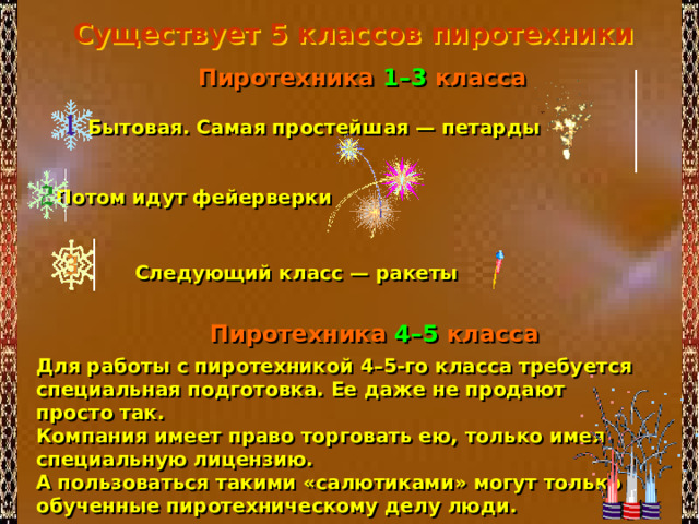 Существует 5 классов пиротехники  Пиротехника 1–3 класса  Бытовая. Самая простейшая — петарды Потом идут фейерверки Следующий класс — ракеты  Пиротехника 4–5 класса Для работы с пиротехникой 4–5-го класса требуется специальная подготовка. Ее даже не продают просто так. Компания имеет право торговать ею, только имея специальную лицензию. А пользоваться такими «салютиками» могут только обученные пиротехническому делу люди. 