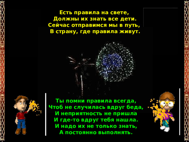 Есть правила на свете,  Должны их знать все дети.  Сейчас отправимся мы в путь,  В страну, где правила живут. Ты помни правила всегда,  Чтоб не случилась вдруг беда,  И неприятность не пришла  И где-то вдруг тебя нашла.  И надо их не только знать,  А постоянно выполнять. 