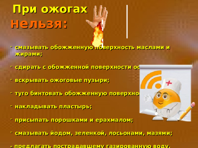  При ожогах Н ельзя:  смазывать обожженную поверхность маслами и жирами;  сдирать с обожженной поверхности остатки одежды;  вскрывать ожоговые пузыри;  туго бинтовать обожженную поверхность;  накладывать пластырь;  присыпать порошками и ерахмалом;  смазывать йодом, зеленкой, лосьонами, мазями;  - предлагать пострадавшему газированную воду. 