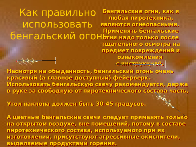 Как правильно использовать бенгальский огонь Бенгальские огни, как и любая пиротехника, являются огнеопасными. Применять бенгальские огни надо только после тщательного осмотра на предмет повреждений и ознакомления с инструкцией. Несмотря на обыденность, бенгальский огонь очень красивый (а главное доступный) фейерверк. Использовать бенгальскую свечу рекомендуется, держа в руке за свободную от пиротехнического состава часть,  Угол наклона должен быть 30-45 градусов.  А цветные бенгальские свечи следует применять только на открытом воздухе, вне помещений, потому в составе пиротехнического состава, используемого при их изготовлении, присутствуют агрессивные окислители, выделяемые продуктами горения. 