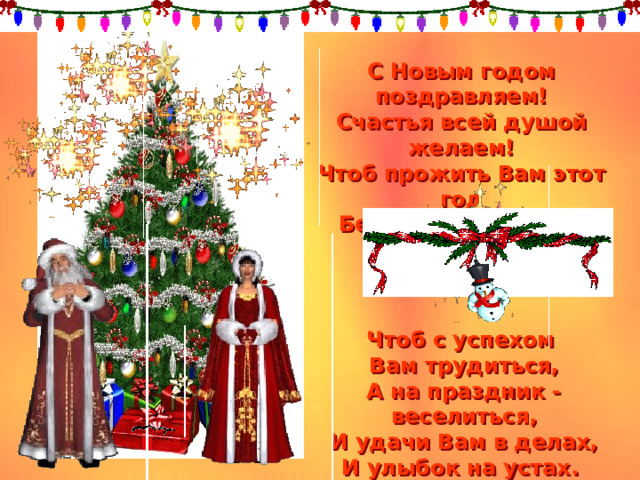 С Новым годом поздравляем!  Счастья всей душой желаем!  Чтоб прожить Вам этот год  Без печали и забот.    Чтоб с успехом Вам трудиться,  А на праздник - веселиться,  И удачи Вам в делах,  И улыбок на устах. 