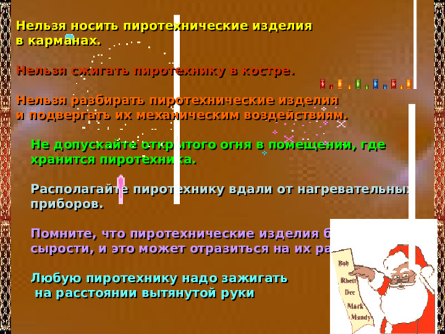 Нельзя носить пиротехнические изделия в карманах.  Нельзя сжигать пиротехнику в костре.   Нельзя разбирать пиротехнические изделия и подвергать их механическим воздействиям.  Не допускайте открытого огня в помещении, где хранится пиротехника.  Располагайте пиротехнику вдали от нагревательных приборов.  Помните, что пиротехнические изделия боятся сырости, и это может отразиться на их работе.   Любую пиротехнику надо зажигать  на расстоянии вытянутой руки 