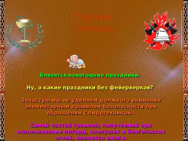 Первая помощь Близятся новогодние праздники.  Ну, а какие праздники без фейерверков?  Зачастую мы не уделяем должного внимания элементарным правилам безопасности при обращении с пиротехникой.  Самой частой травмой, получаемой при использовании петард, хлопушек и бенгальских огней, являются ожоги. 