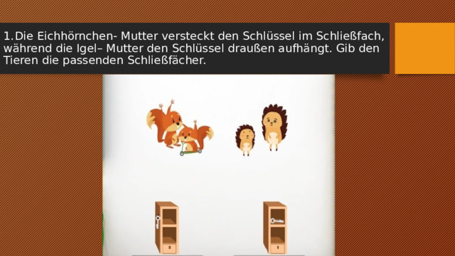 1.  Die Eichhörnchen- Mutter versteckt den Schlüssel im Schließfach, während die Igel– Mutter den Schlüssel draußen aufhängt. Gib den Tieren die passenden Schließfächer. 