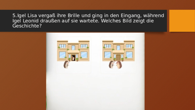 5.  Igel Lisa vergaß ihre Brille und ging in den Eingang, während Igel Leonid draußen auf sie wartete. Welches Bild zeigt die Geschichte? 