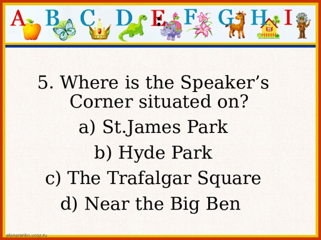 : 5. Where is the Speaker’s Corner situated on? a) St.James Park b) Hyde Park c) The Trafalgar Square d) Near the Big Ben 