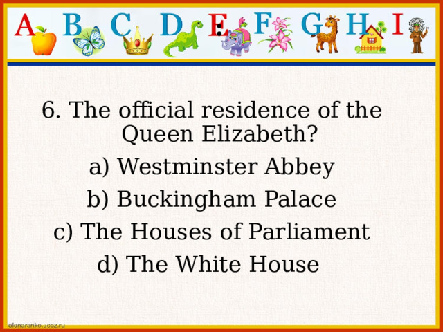 : 6. The official residence of the Queen Elizabeth? a) Westminster Abbey b) Buckingham Palace c) The Houses of Parliament d) The White House 