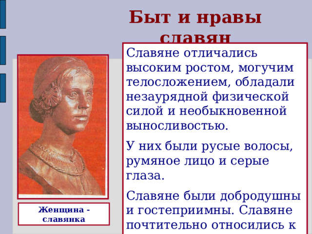 Быт и нравы славян Славяне отличались высоким ростом, могучим телосложением, обладали незаурядной физической силой и необыкновенной выносливостью. У них были русые волосы, румяное лицо и серые глаза. Славяне были добродушны и гостеприимны. Славяне почтительно относились к родителям. Женщина - славянка  