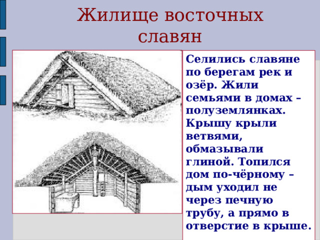 Жилище восточных славян Селились славяне по берегам рек и озёр. Жили семьями в домах – полуземлянках. Крышу крыли ветвями, обмазывали глиной. Топился дом по-чёрному – дым уходил не через печную трубу, а прямо в отверстие в крыше. В домах устраивали несколько выходов.  