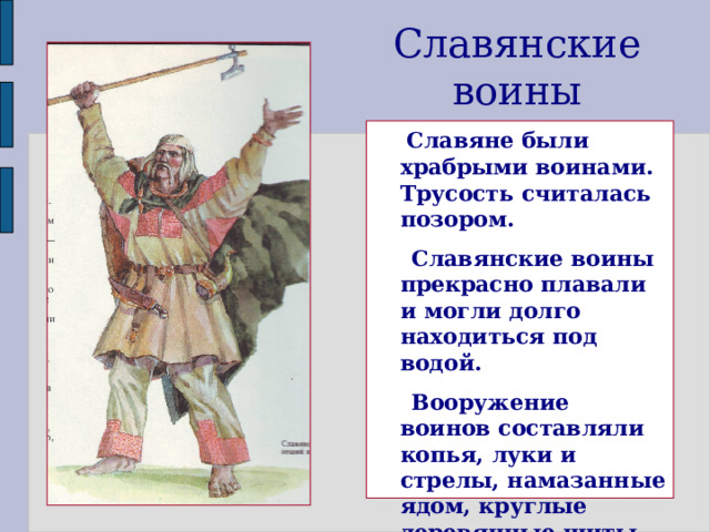 Славянские воины  Славяне были храбрыми воинами. Трусость считалась позором.  Славянские воины прекрасно плавали и могли долго находиться под водой.  Вооружение воинов составляли копья, луки и стрелы, намазанные ядом, круглые деревянные щиты. Железное оружие было редкостью.  