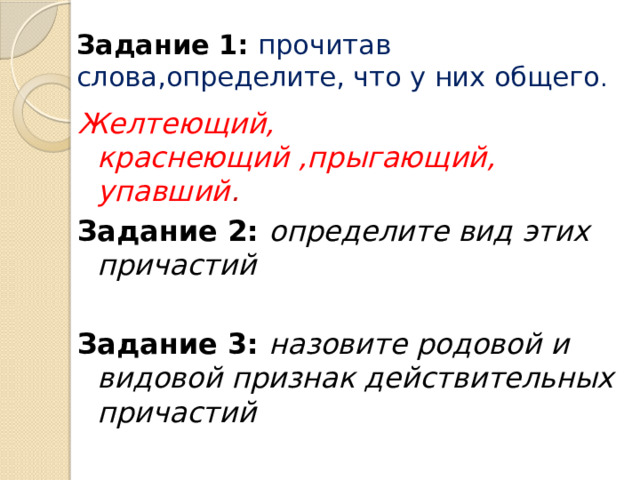 Задание 1:  прочитав слова,определите, что у них общего . Желтеющий, краснеющий ,прыгающий, упавший . Задание 2: определите вид этих причастий  Задание 3: назовите родовой и видовой признак действительных причастий 