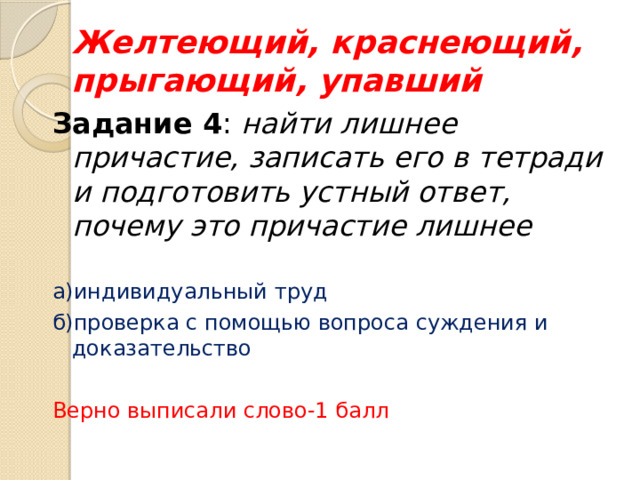 Желтеющий, краснеющий, прыгающий, упавший Задание 4 : найти лишнее причастие, записать его в тетради и подготовить устный ответ, почему это причастие лишнее а)индивидуальный труд б)проверка с помощью вопроса суждения и доказательство Верно выписали слово-1 балл  