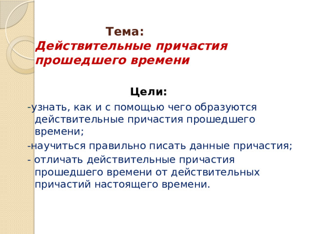  Тема:   Действительные причастия прошедшего времени    Цели: - узнать, как и с помощью чего образуются действительные причастия прошедшего времени; -научиться правильно писать данные причастия; - отличать действительные причастия прошедшего времени от действительных причастий настоящего времени. 
