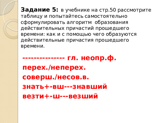 Задание 5:  в учебнике на стр.50 рассмотрите таблицу и попытайтесь самостоятельно сформулировать алгоритм образования действительных причастий прошедшего времени: как и с помощью чего образуются действительные причастия прошедшего времени.   --------------- гл. неопр.ф. перех./неперех. соверш./несов.в. знать+-вш---знавший везти+-ш---везший 
