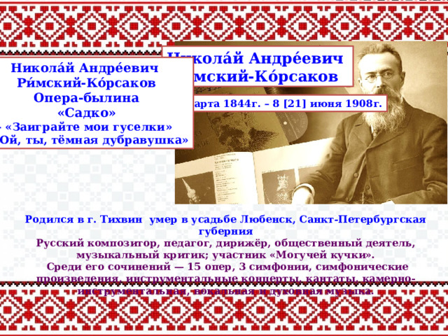 Никола́й Андре́евич Ри́мский-Ко́рсаков Никола́й Андре́евич Ри́мский-Ко́рсаков Опера-былина «Садко» - «Заиграйте мои гуселки» - «Ой, ты, тёмная дубравушка» 6 [18] марта 1844г. – 8 [21] июня 1908г. Родился в г. Тихвин умер в усадьбе Любенск, Санкт-Петербургская губерния Русский композитор, педагог, дирижёр, общественный деятель, музыкальный критик; участник «Могучей кучки».  Среди его сочинений — 15 опер, 3 симфонии, симфонические произведения, инструментальные концерты, кантаты, камерно-инструментальная, вокальная и духовная музыка. 