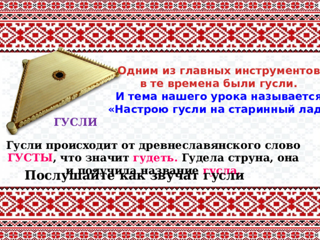 Одним из главных инструментов  в те времена были гусли. И тема нашего урока называется «Настрою гусли на старинный лад» ГУСЛИ Гусли происходит от древнеславянского слово ГУСТЫ , что значит гудеть. Гудела струна, она и получила название гусла. Послушайте как звучат гусли 