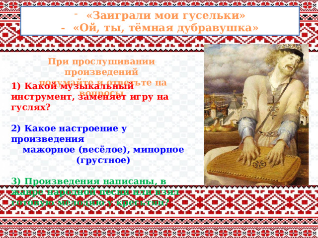 «Заиграли мои гусельки» - «Ой, ты, тёмная дубравушка» При прослушивании произведений  подумайте и ответьте на вопросы 1) Какой музыкальный инструмент, заменяет игру на гуслях?  2) Какое настроение у произведения мажорное (весёлое), минорное (грустное)  3) Произведения написаны, в жанре народной песни или взял готовую мелодию у кресьтян? 