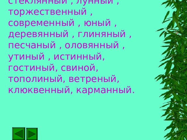 Искусный , искусственный , стеклянный , лунный , торжественный , современный , юный , деревянный , глиняный , песчаный , оловянный , утиный , истинный, гостиный, свиной, тополиный, ветреный, клюквенный, карманный. 